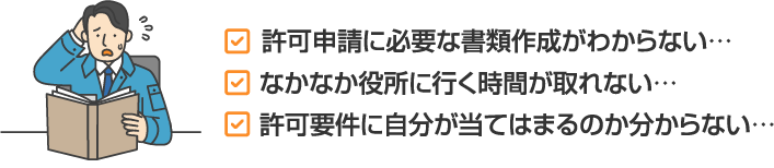 許可申請に必要な書類作成がわからない…許可要件に自分が当てはまるのか分からない…なかなか役所に行く時間が取れない…